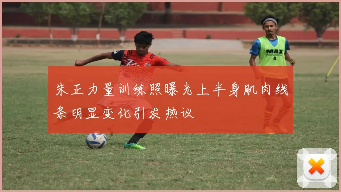 朱正力量训练照曝光上半身肌肉线条明显变化引发热议