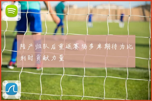 陪产归队后重返赛场多库期待为比利时贡献力量