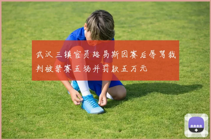 武汉三镇官员路易斯因赛后辱骂裁判被禁赛五场并罚款五万元