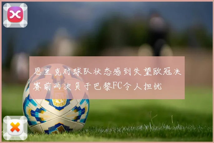 恩里克对球队状态感到失望欧冠决赛前两次负于巴黎FC令人担忧