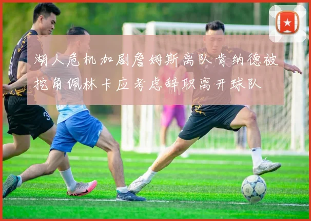 湖人危机加剧詹姆斯离队肯纳德被挖角佩林卡应考虑辞职离开球队