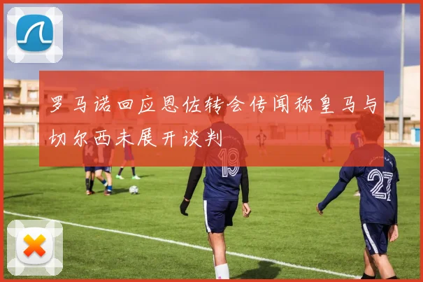 罗马诺回应恩佐转会传闻称皇马与切尔西未展开谈判
