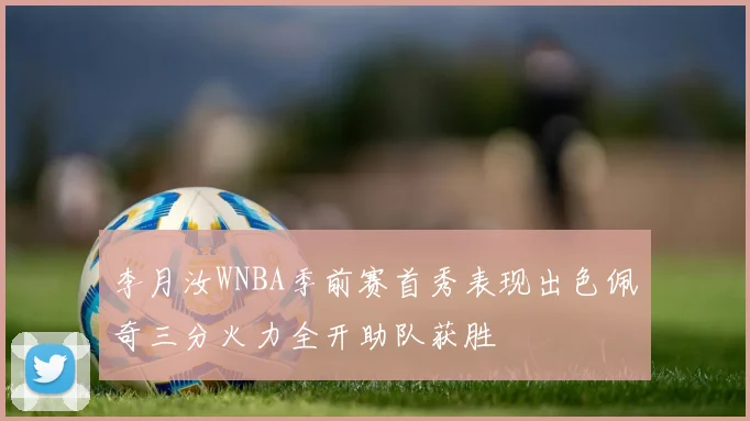 李月汝WNBA季前赛首秀表现出色佩奇三分火力全开助队获胜