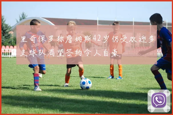 里奇保罗称詹姆斯42岁仍受欢迎多支球队渴望签约令人自豪