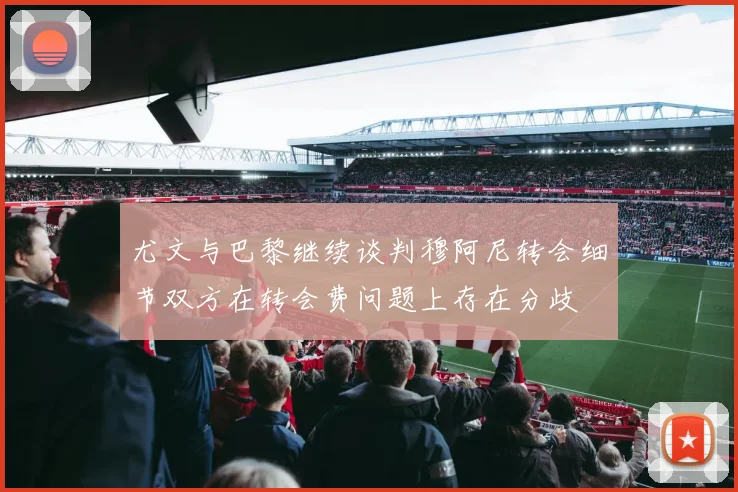 尤文与巴黎继续谈判穆阿尼转会细节双方在转会费问题上存在分歧