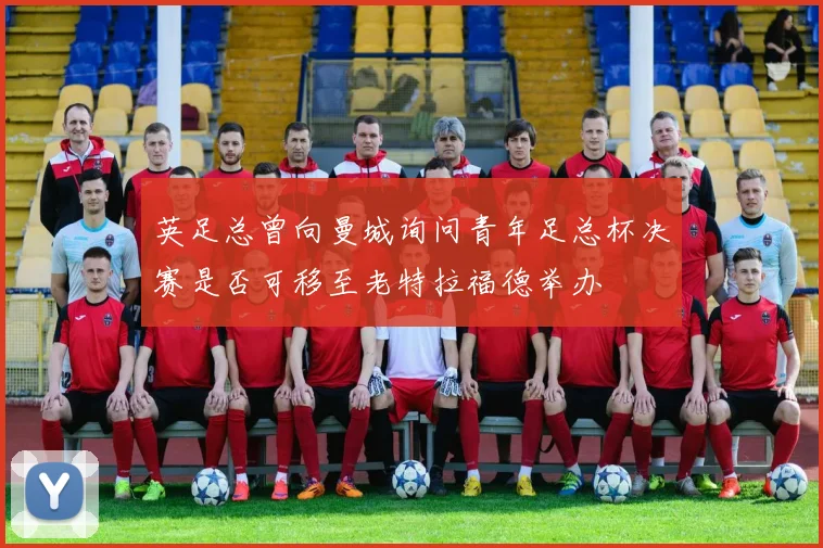 英足总曾向曼城询问青年足总杯决赛是否可移至老特拉福德举办