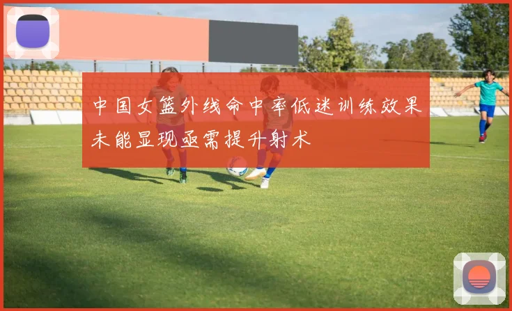 中国女篮外线命中率低迷训练效果未能显现亟需提升射术