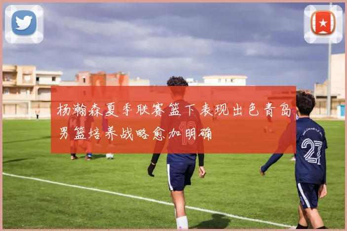杨瀚森夏季联赛篮下表现出色青岛男篮培养战略愈加明确