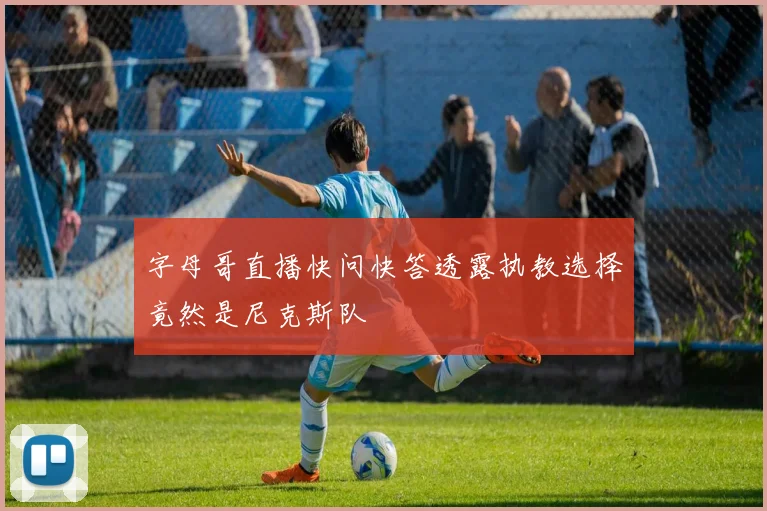 字母哥直播快问快答透露执教选择竟然是尼克斯队
