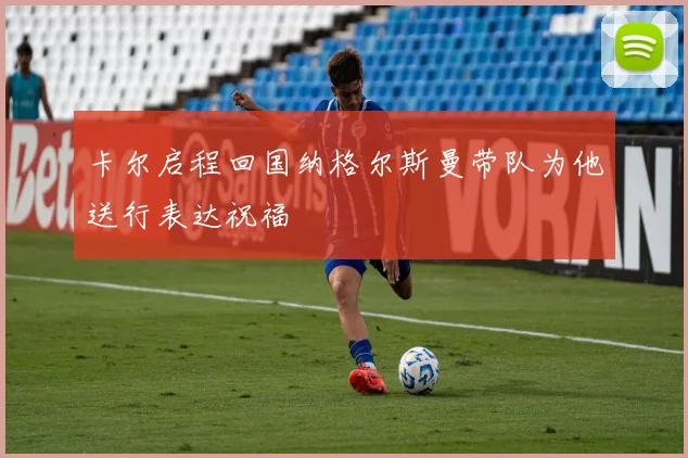 卡尔启程回国纳格尔斯曼带队为他送行表达祝福