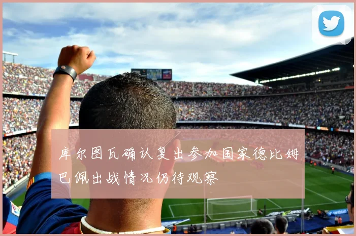 库尔图瓦确认复出参加国家德比姆巴佩出战情况仍待观察
