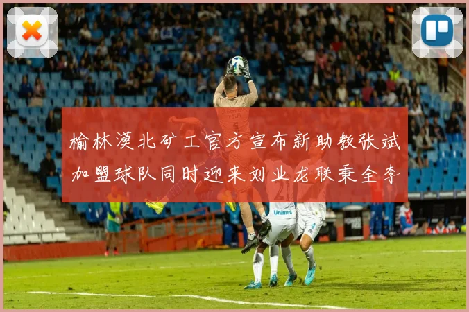 榆林漠北矿工官方宣布新助教张斌加盟球队同时迎来刘业龙联秉全李泽宇三位新援
