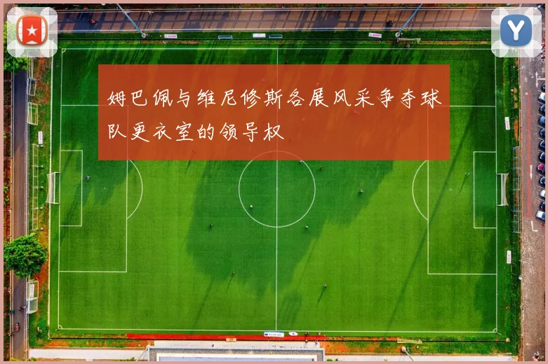 姆巴佩与维尼修斯各展风采争夺球队更衣室的领导权