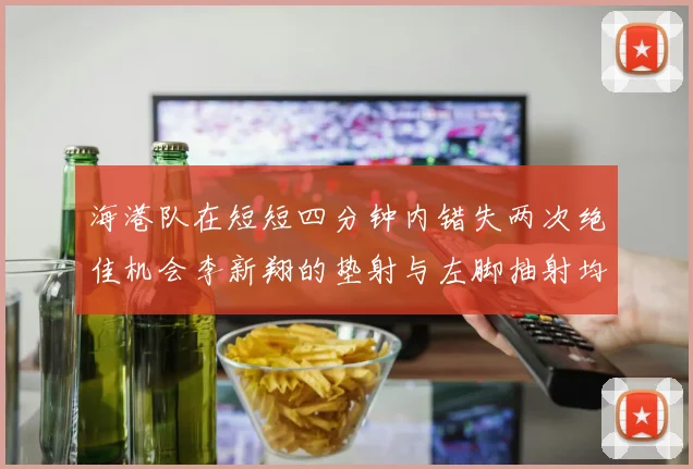 海港队在短短四分钟内错失两次绝佳机会李新翔的垫射与左脚抽射均未能转化为进球