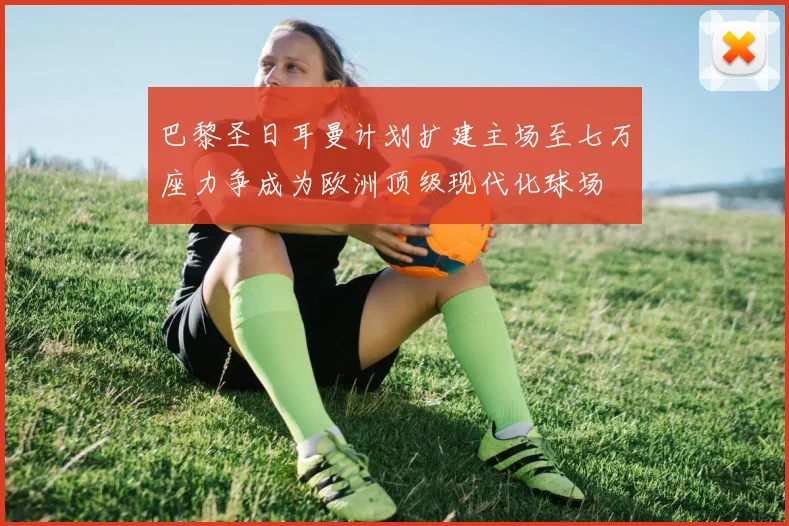 巴黎圣日耳曼计划扩建主场至七万座力争成为欧洲顶级现代化球场