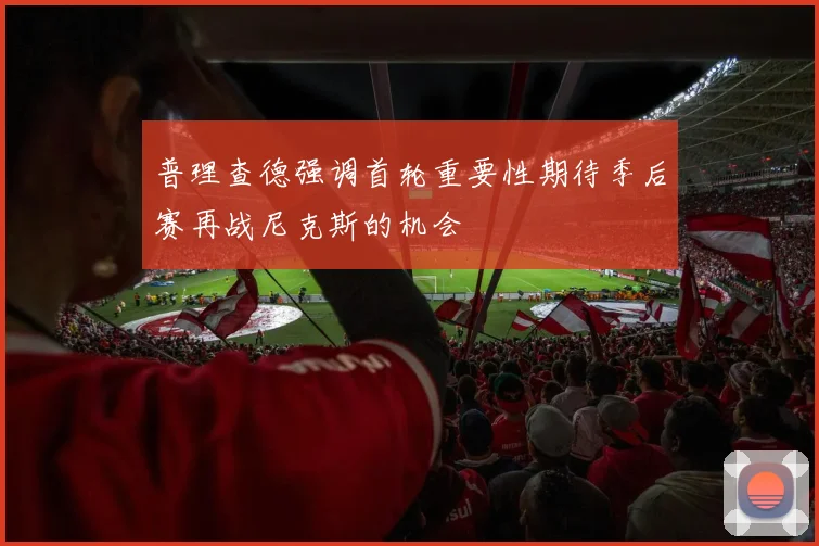 普理查德强调首轮重要性期待季后赛再战尼克斯的机会