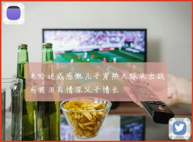 老哈达威感慨儿子穿热火球衣出战或将泪目情深父子情长