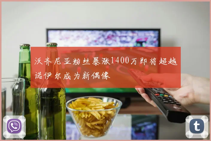 沃齐尼亚粉丝暴涨1400万即将超越诺伊尔成为新偶像