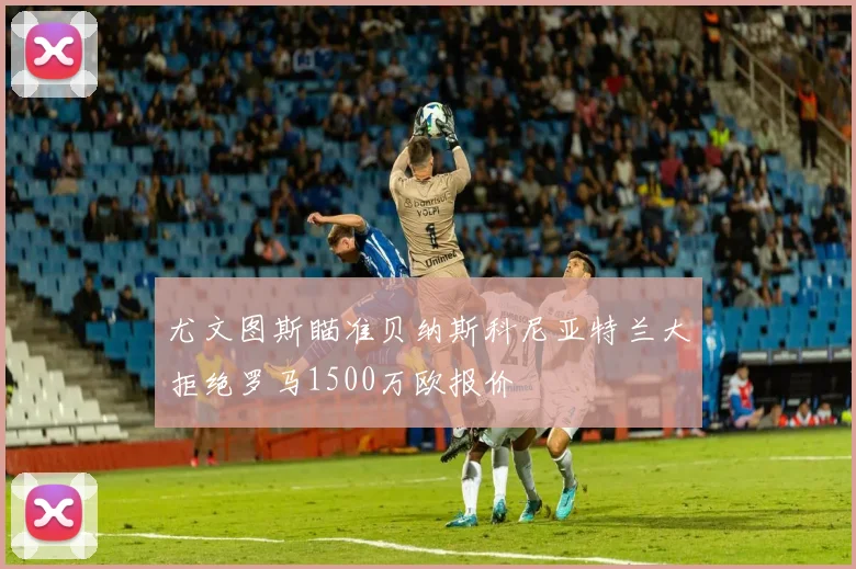 尤文图斯瞄准贝纳斯科尼亚特兰大拒绝罗马1500万欧报价