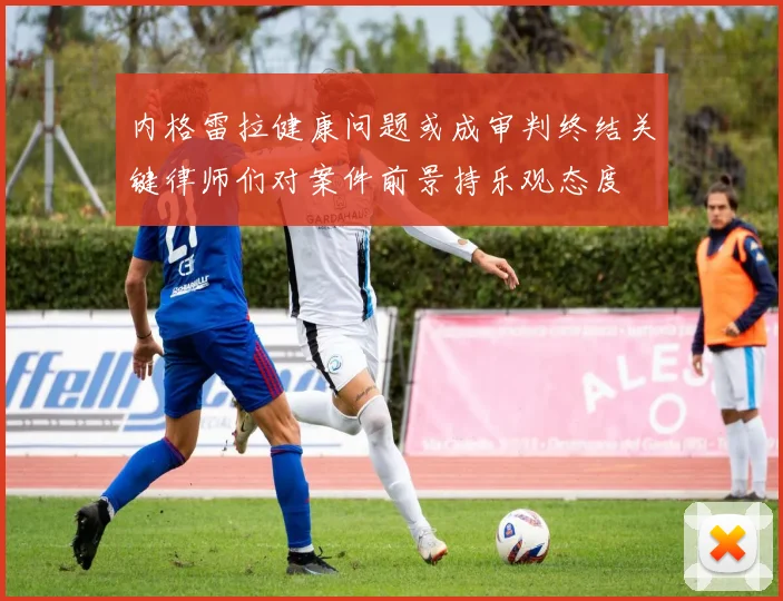 内格雷拉健康问题或成审判终结关键律师们对案件前景持乐观态度