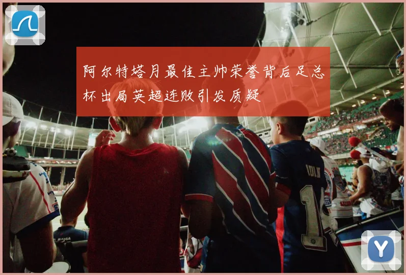 阿尔特塔月最佳主帅荣誉背后足总杯出局英超连败引发质疑