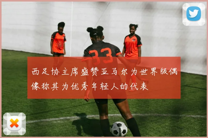 西足协主席盛赞亚马尔为世界级偶像称其为优秀年轻人的代表