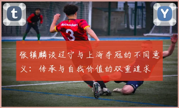 张镇麟谈辽宁与上海夺冠的不同意义：传承与自我价值的双重追求