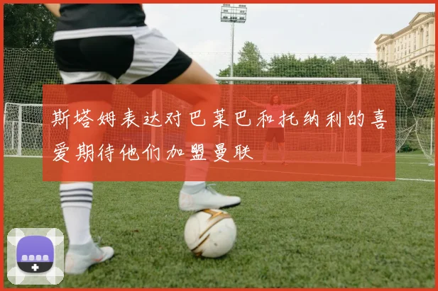斯塔姆表达对巴莱巴和托纳利的喜爱期待他们加盟曼联
