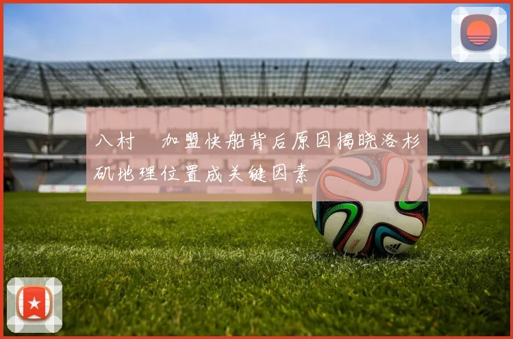 八村塁加盟快船背后原因揭晓洛杉矶地理位置成关键因素