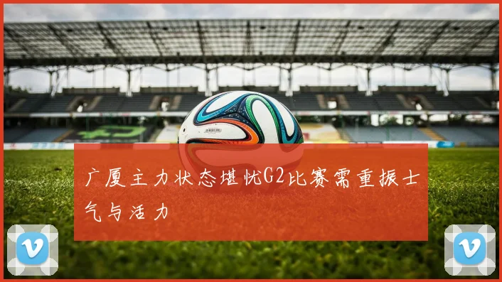 广厦主力状态堪忧G2比赛需重振士气与活力