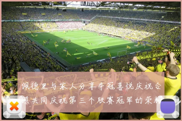 佩德里与家人分享夺冠喜悦庆祝合照共同庆祝第三个联赛冠军的荣耀时刻