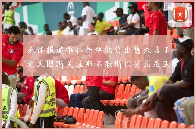 米体报道维拉拒绝低价出售大马丁尤文图斯关注那不勒斯门将瓦尼亚